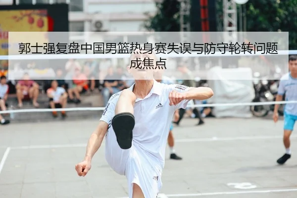 郭士强复盘中国男篮热身赛失误与防守轮转问题成焦点